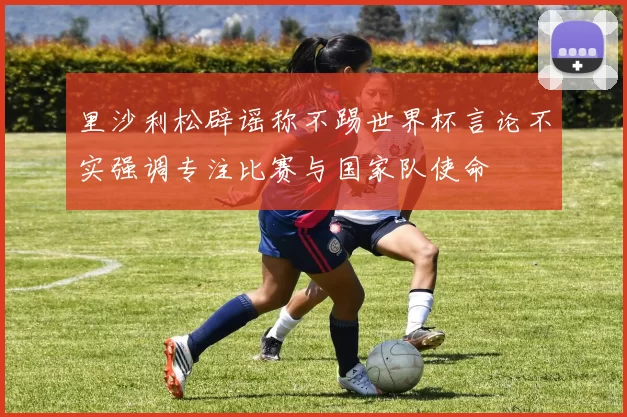 里沙利松辟谣称不踢世界杯言论不实强调专注比赛与国家队使命