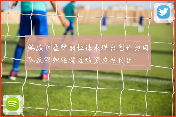 鲍威尔盛赞利拉德表现出色作为前队友深知他背后的努力与付出