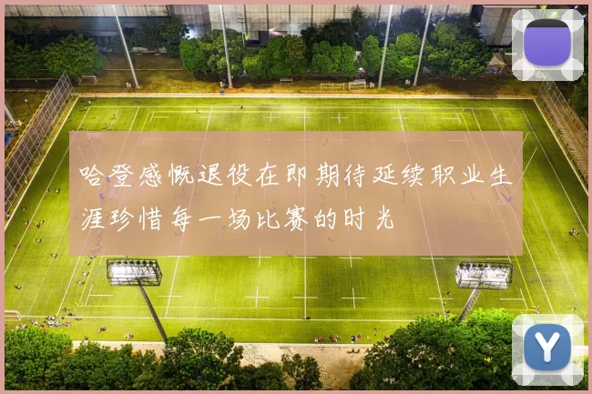 哈登感慨退役在即期待延续职业生涯珍惜每一场比赛的时光