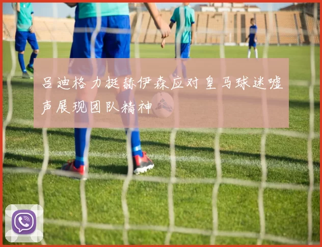 吕迪格力挺赫伊森应对皇马球迷嘘声展现团队精神