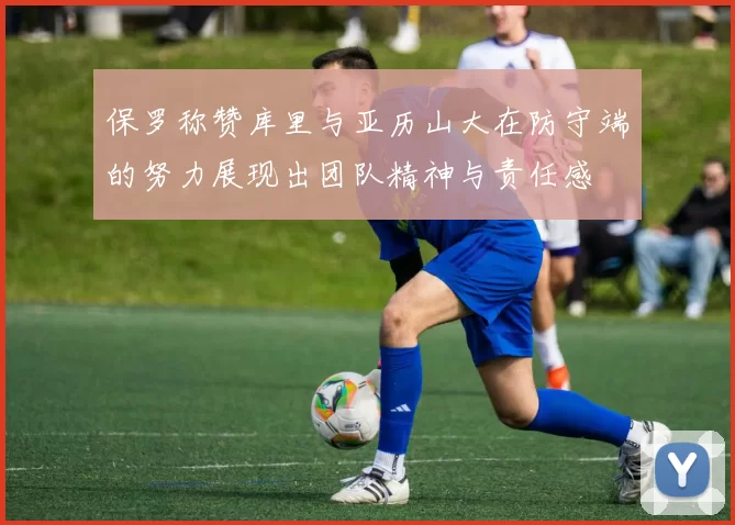 保罗称赞库里与亚历山大在防守端的努力展现出团队精神与责任感