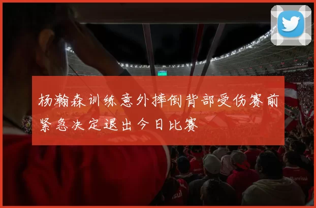 杨瀚森训练意外摔倒背部受伤赛前紧急决定退出今日比赛