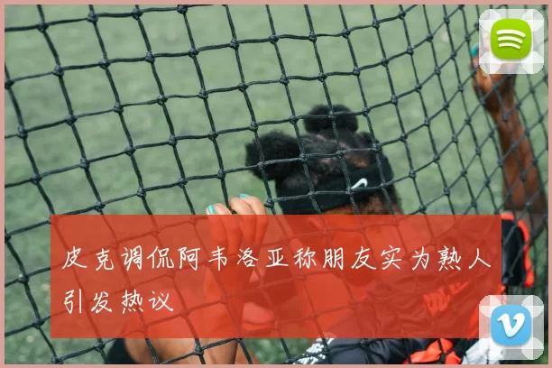 皮克调侃阿韦洛亚称朋友实为熟人引发热议