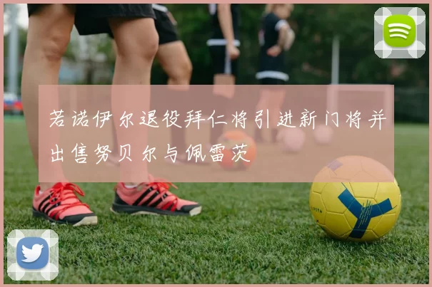 若诺伊尔退役拜仁将引进新门将并出售努贝尔与佩雷茨