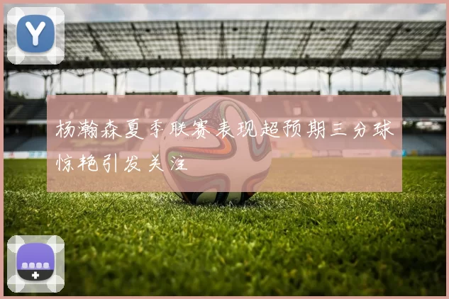 杨瀚森夏季联赛表现超预期三分球惊艳引发关注
