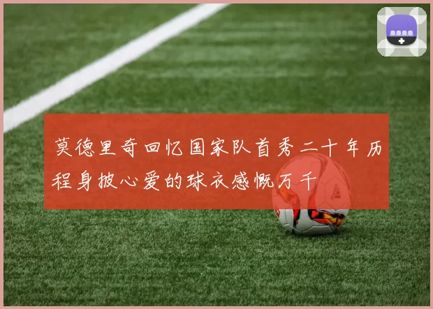 莫德里奇回忆国家队首秀二十年历程身披心爱的球衣感慨万千