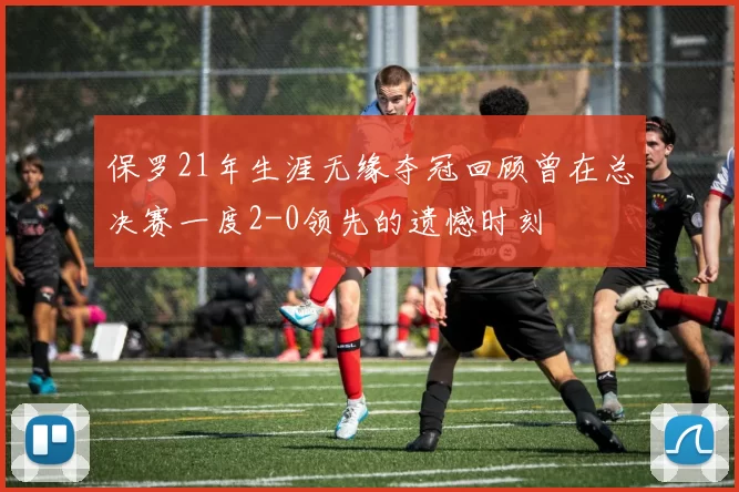 保罗21年生涯无缘夺冠回顾曾在总决赛一度2-0领先的遗憾时刻