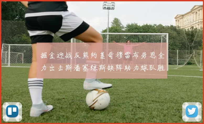 掘金迎战灰熊约基奇穆雷布劳恩全力出击斯潘塞琼斯缺阵助力球队胜算