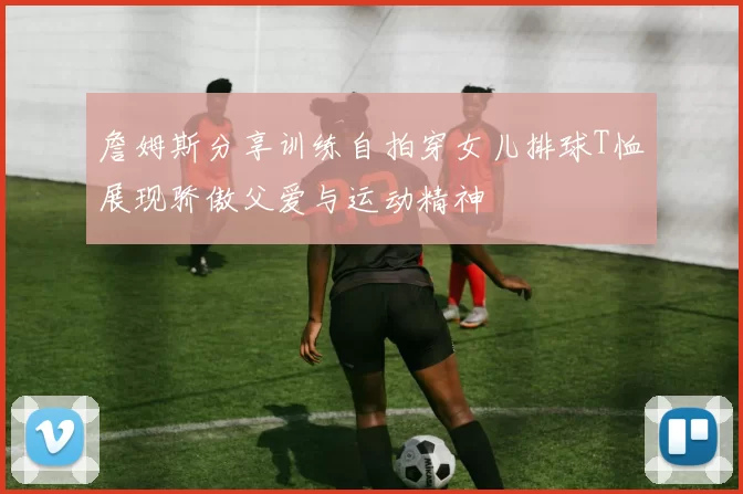 詹姆斯分享训练自拍穿女儿排球T恤展现骄傲父爱与运动精神