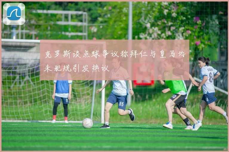 克罗斯谈点球争议称拜仁与皇马均未犯规引发热议