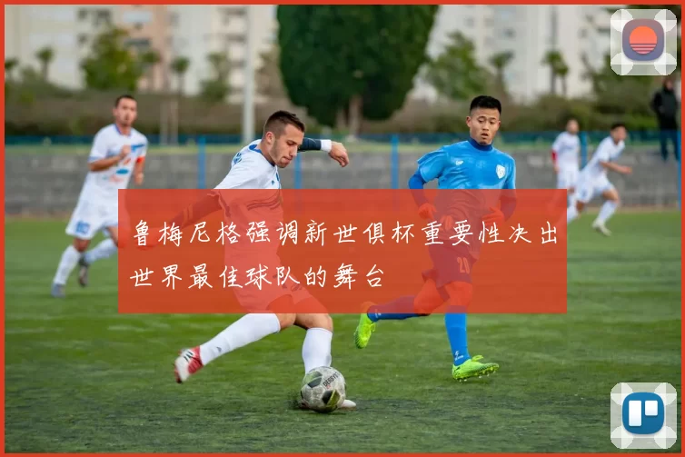 鲁梅尼格强调新世俱杯重要性决出世界最佳球队的舞台