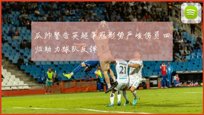 瓜帅警告英超争冠形势严峻伤员回归助力球队反弹