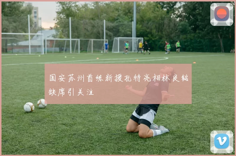 国安苏州首练新援孔特亮相林良铭缺席引关注