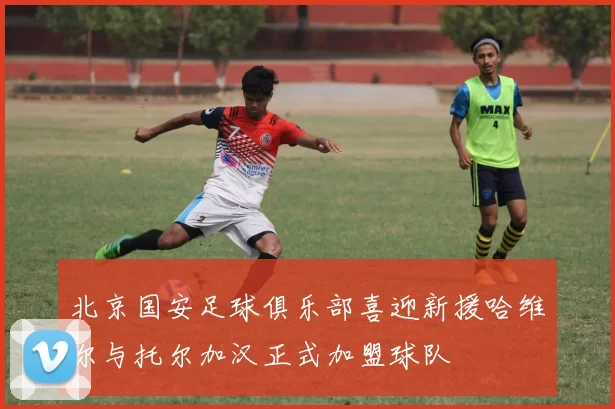 北京国安足球俱乐部喜迎新援哈维尔与托尔加汉正式加盟球队