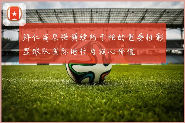 拜仁高层强调续约于帕的重要性彰显球队国际地位与核心价值
