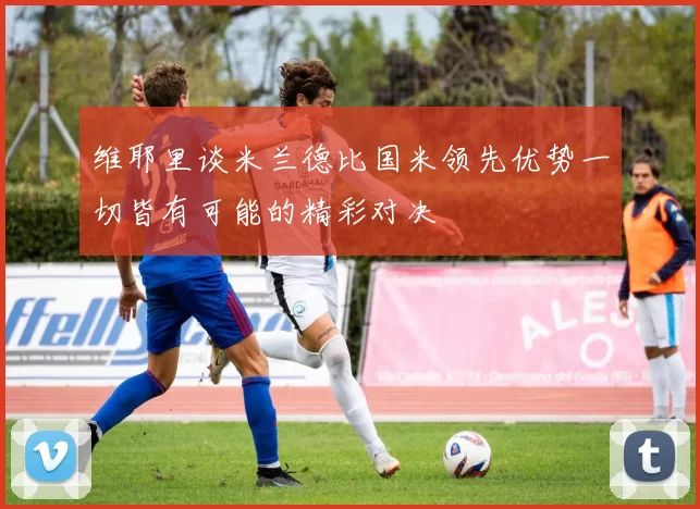 维耶里谈米兰德比国米领先优势一切皆有可能的精彩对决