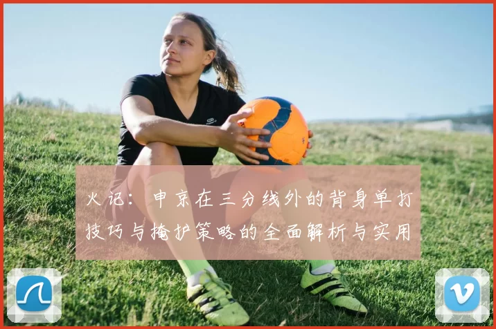 火记：申京在三分线外的背身单打技巧与掩护策略的全面解析与实用指南