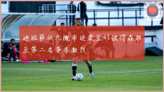 迪班萨状元概率逆袭至41彼得森跌至第二名争夺激烈
