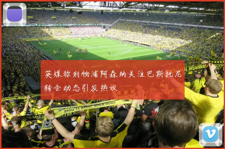 英媒称利物浦阿森纳关注巴斯托尼转会动态引发热议