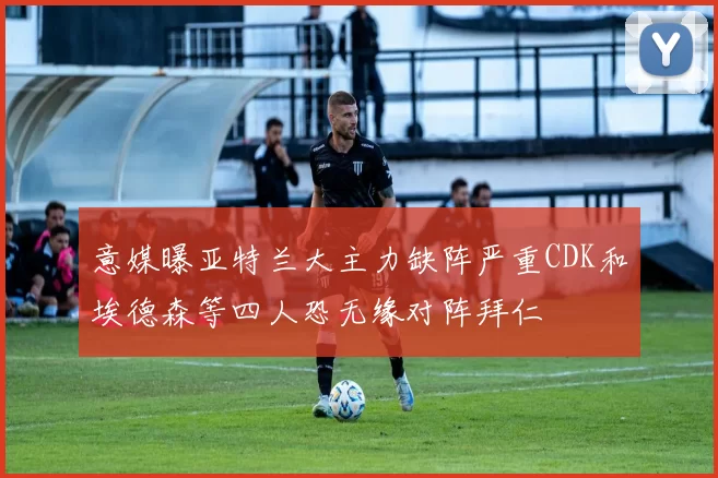 意媒曝亚特兰大主力缺阵严重CDK和埃德森等四人恐无缘对阵拜仁