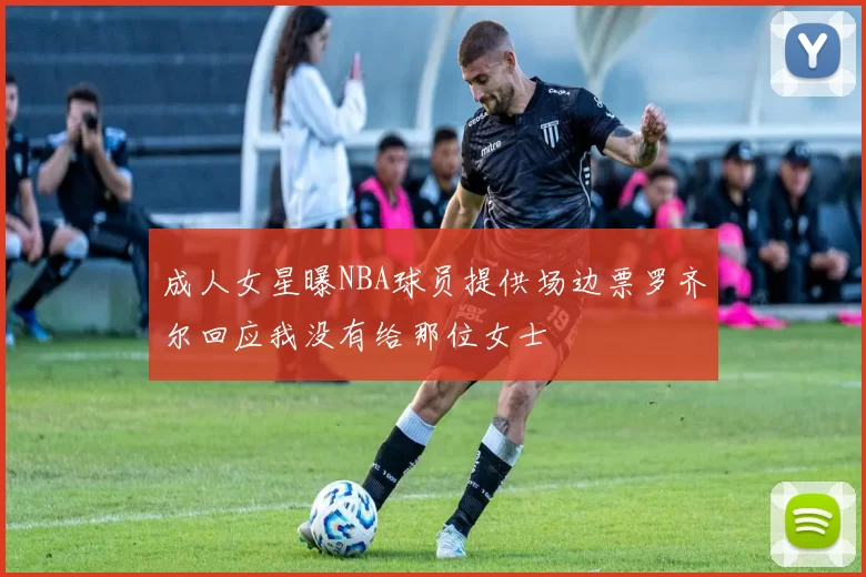 成人女星曝NBA球员提供场边票罗齐尔回应我没有给那位女士